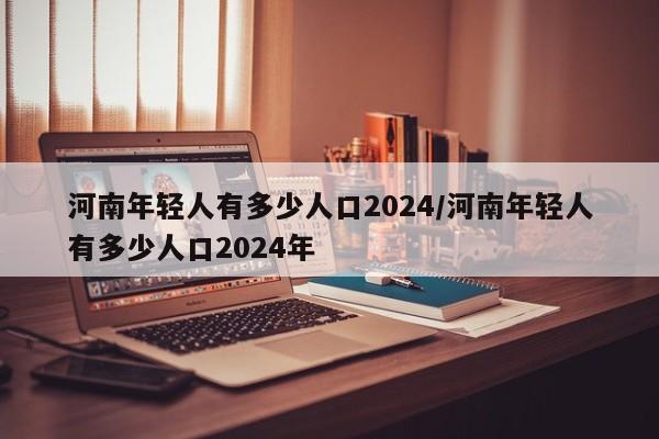 河南年轻人有多少人口2024/河南年轻人有多少人口2024年