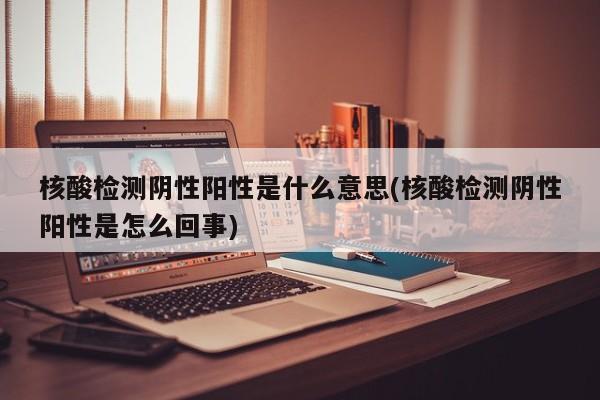核酸检测阴性阳性是什么意思(核酸检测阴性阳性是怎么回事)