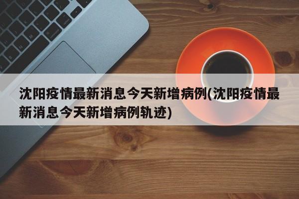 沈阳疫情最新消息今天新增病例(沈阳疫情最新消息今天新增病例轨迹)