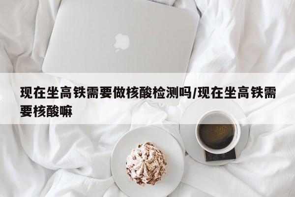 现在坐高铁需要做核酸检测吗/现在坐高铁需要核酸嘛
