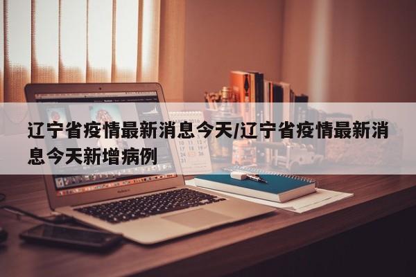 辽宁省疫情最新消息今天/辽宁省疫情最新消息今天新增病例