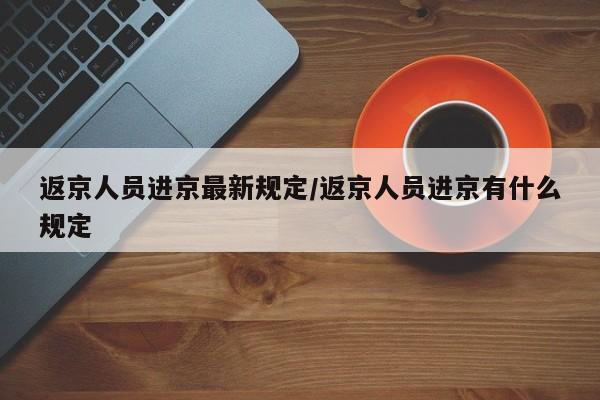 返京人员进京最新规定/返京人员进京有什么规定