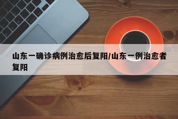 山东一确诊病例治愈后复阳/山东一例治愈者复阳
