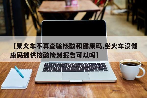 【乘火车不再查验核酸和健康码,坐火车没健康码提供核酸检测报告可以吗】