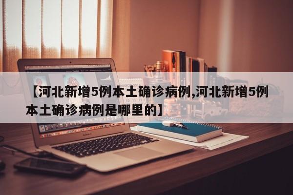 【河北新增5例本土确诊病例,河北新增5例本土确诊病例是哪里的】