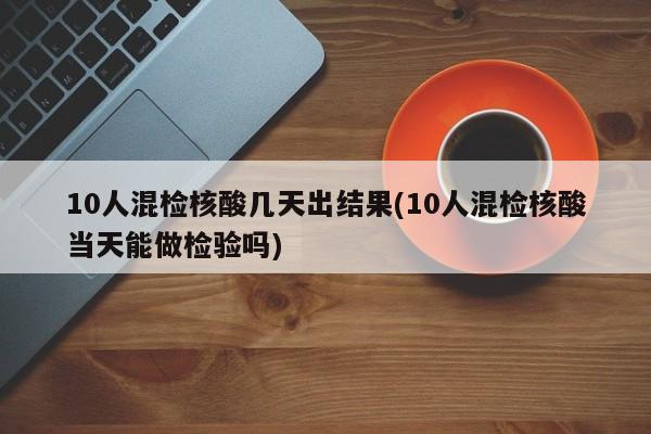 10人混检核酸几天出结果(10人混检核酸当天能做检验吗)