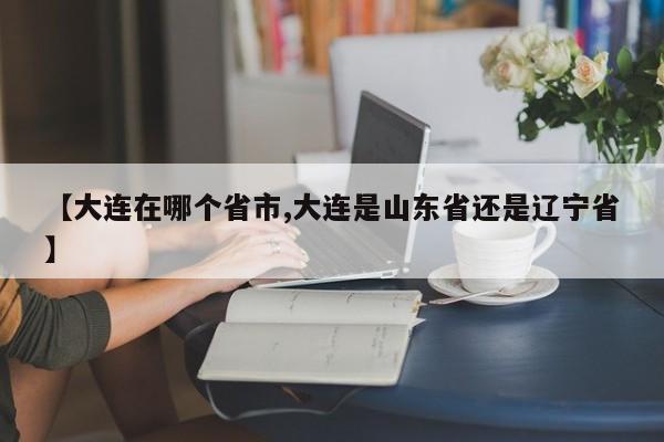【大连在哪个省市,大连是山东省还是辽宁省】
