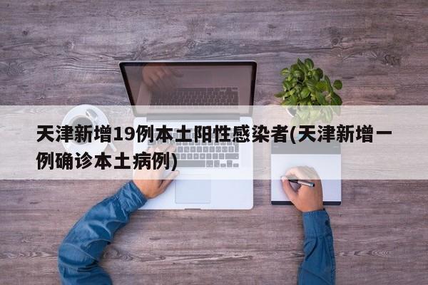 天津新增19例本土阳性感染者(天津新增一例确诊本土病例)