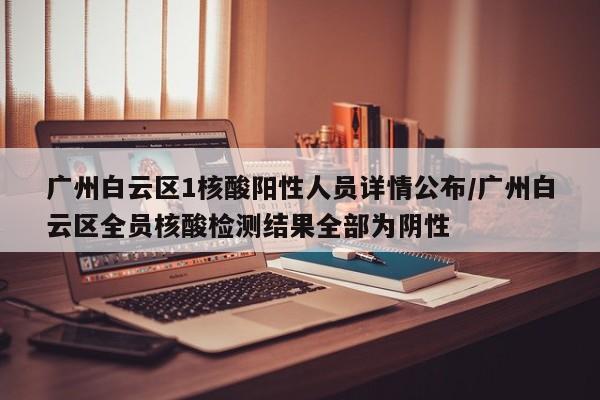 广州白云区1核酸阳性人员详情公布/广州白云区全员核酸检测结果全部为阴性