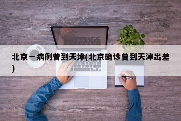 北京一病例曾到天津(北京确诊曾到天津出差)