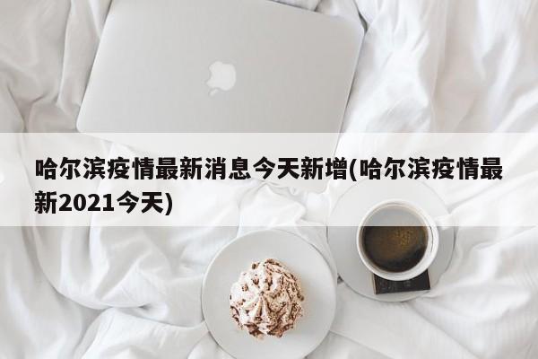 哈尔滨疫情最新消息今天新增(哈尔滨疫情最新2021今天)