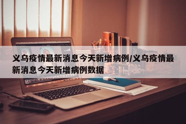 义乌疫情最新消息今天新增病例/义乌疫情最新消息今天新增病例数据