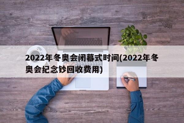 2022年冬奥会闭幕式时间(2022年冬奥会纪念钞回收费用)