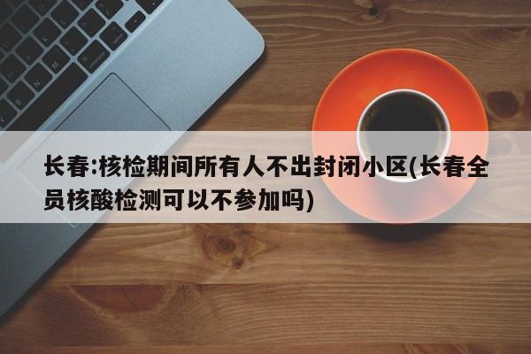 长春:核检期间所有人不出封闭小区(长春全员核酸检测可以不参加吗)