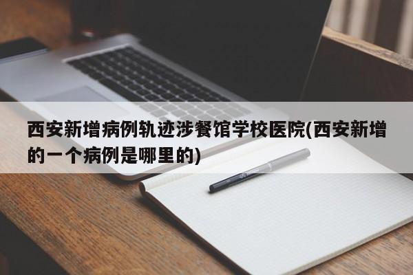 西安新增病例轨迹涉餐馆学校医院(西安新增的一个病例是哪里的)