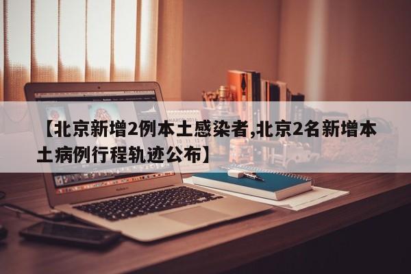 【北京新增2例本土感染者,北京2名新增本土病例行程轨迹公布】
