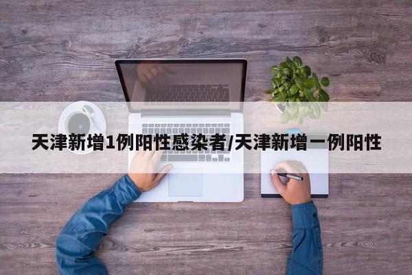 天津新增1例阳性感染者/天津新增一例阳性