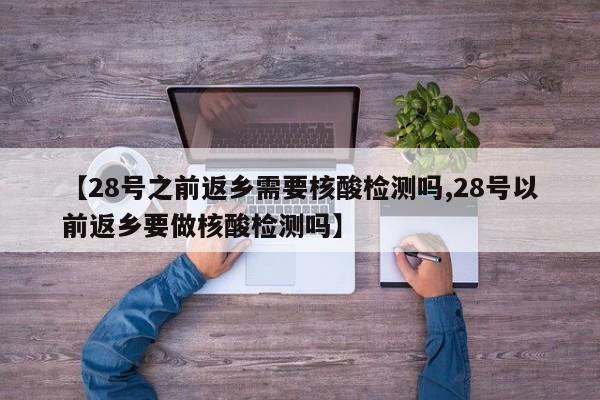 【28号之前返乡需要核酸检测吗,28号以前返乡要做核酸检测吗】