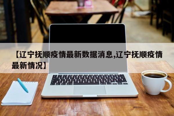 【辽宁抚顺疫情最新数据消息,辽宁抚顺疫情最新情况】