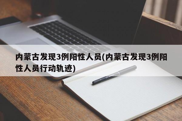 内蒙古发现3例阳性人员(内蒙古发现3例阳性人员行动轨迹)