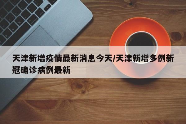 天津新增疫情最新消息今天/天津新增多例新冠确诊病例最新