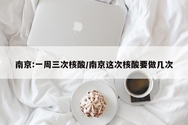 南京:一周三次核酸/南京这次核酸要做几次