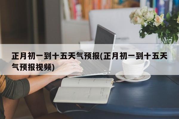 正月初一到十五天气预报(正月初一到十五天气预报视频)