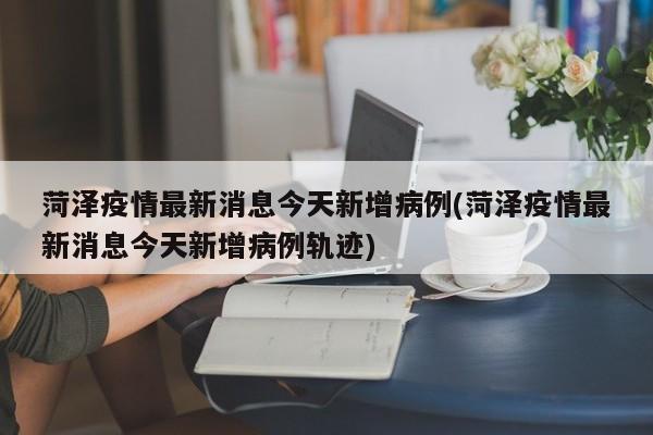 菏泽疫情最新消息今天新增病例(菏泽疫情最新消息今天新增病例轨迹)