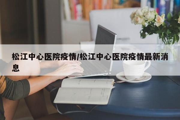松江中心医院疫情/松江中心医院疫情最新消息