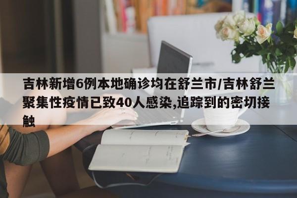 吉林新增6例本地确诊均在舒兰市/吉林舒兰聚集性疫情已致40人感染,追踪到的密切接触