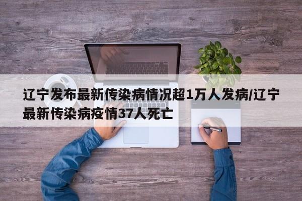 辽宁发布最新传染病情况超1万人发病/辽宁最新传染病疫情37人死亡