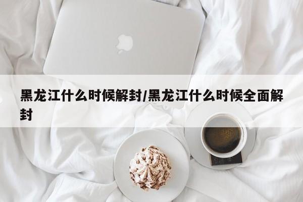 黑龙江什么时候解封/黑龙江什么时候全面解封
