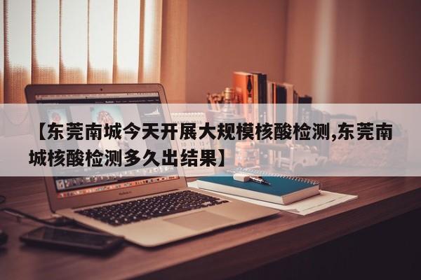 【东莞南城今天开展大规模核酸检测,东莞南城核酸检测多久出结果】