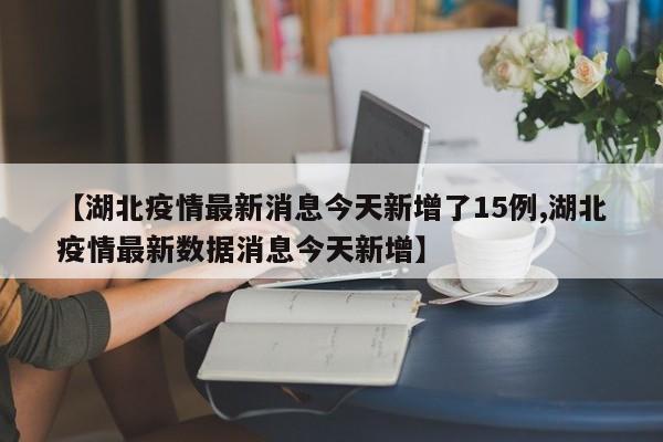【湖北疫情最新消息今天新增了15例,湖北疫情最新数据消息今天新增】