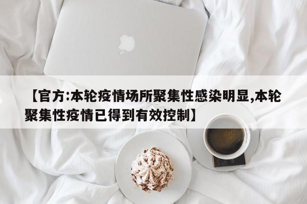 【官方:本轮疫情场所聚集性感染明显,本轮聚集性疫情已得到有效控制】