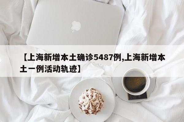 【上海新增本土确诊5487例,上海新增本土一例活动轨迹】