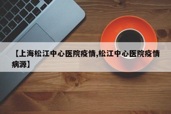 【上海松江中心医院疫情,松江中心医院疫情病源】