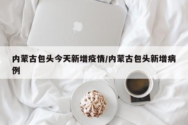 内蒙古包头今天新增疫情/内蒙古包头新增病例