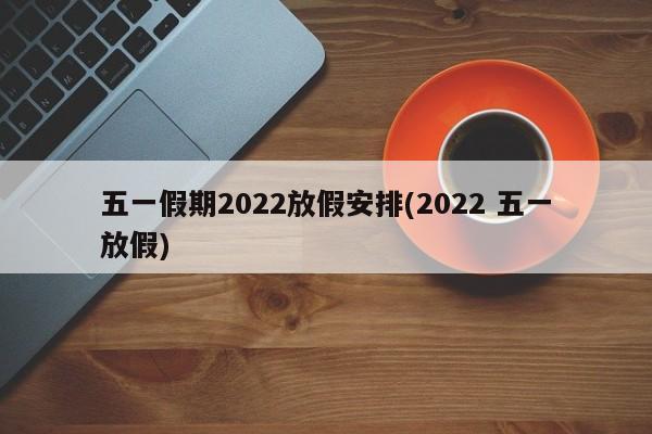 五一假期2022放假安排(2022 五一放假)