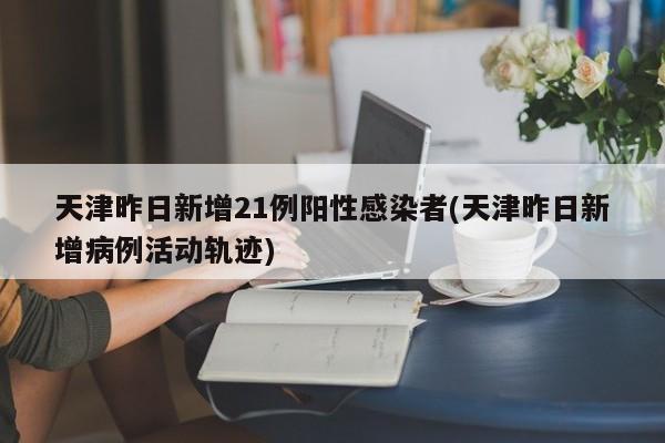 天津昨日新增21例阳性感染者(天津昨日新增病例活动轨迹)