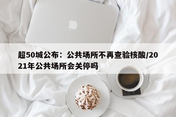 超50城公布:公共场所不再查验核酸/2021年公共场所会关停吗