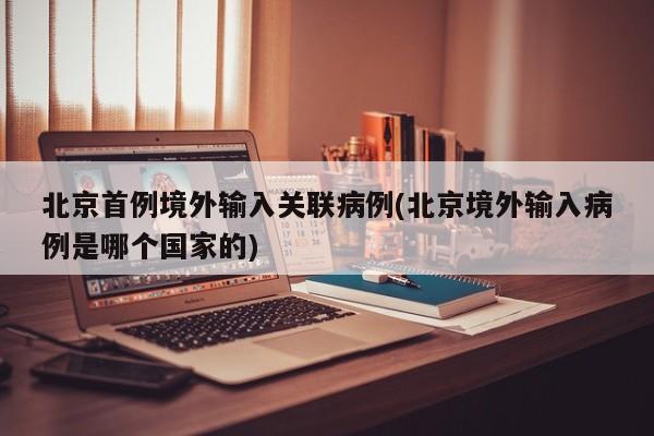 北京首例境外输入关联病例(北京境外输入病例是哪个国家的)