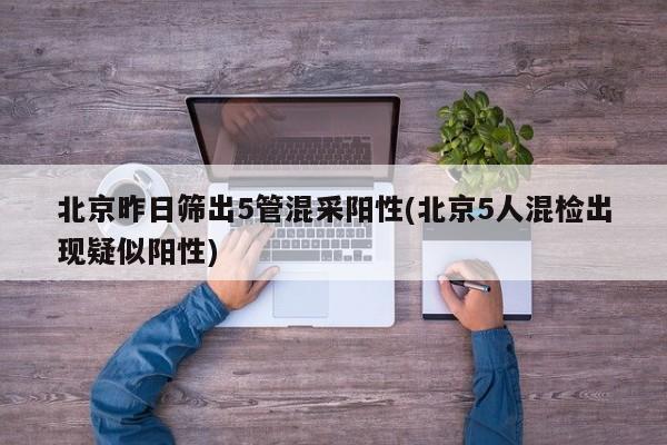 北京昨日筛出5管混采阳性(北京5人混检出现疑似阳性)