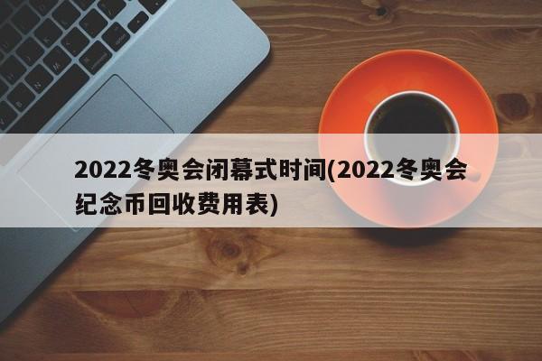 2022冬奥会闭幕式时间(2022冬奥会纪念币回收费用表)
