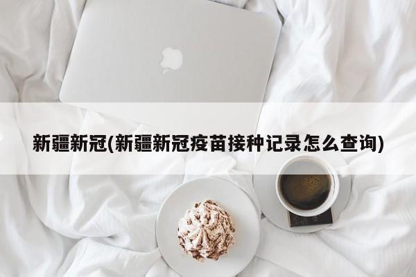 新疆新冠(新疆新冠疫苗接种记录怎么查询)