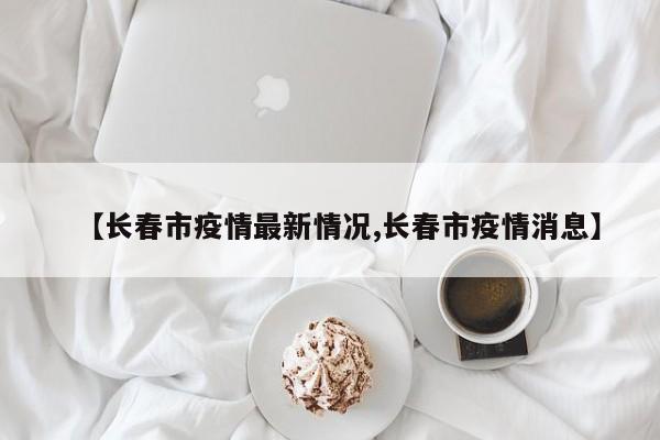 【长春市疫情最新情况,长春市疫情消息】