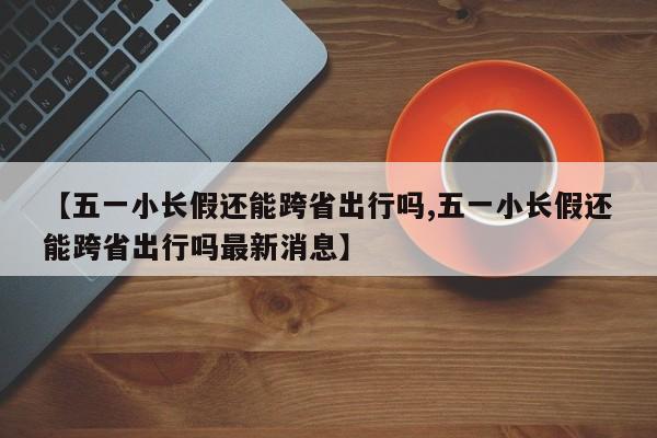 【五一小长假还能跨省出行吗,五一小长假还能跨省出行吗最新消息】