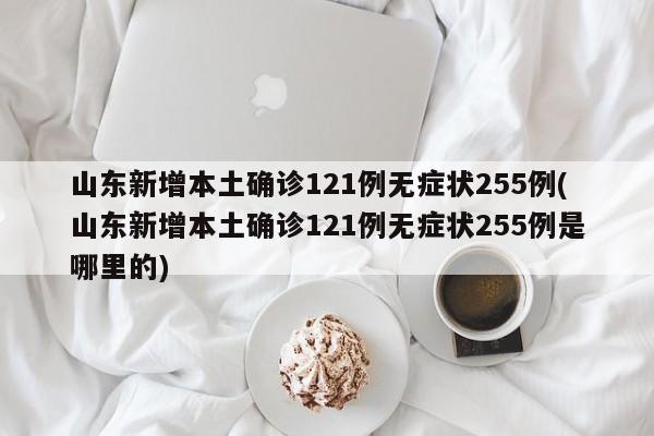 山东新增本土确诊121例无症状255例(山东新增本土确诊121例无症状255例是哪里的)