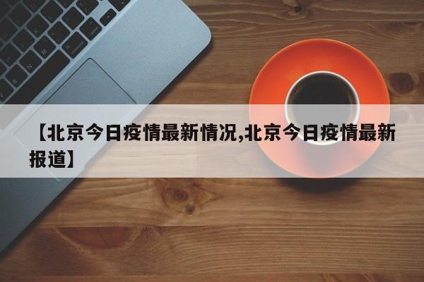 【北京今日疫情最新情况,北京今日疫情最新报道】
