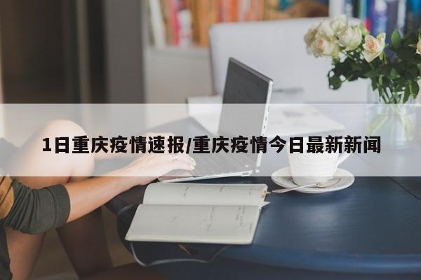 1日重庆疫情速报/重庆疫情今日最新新闻